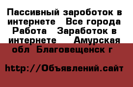 Пассивный зароботок в интернете - Все города Работа » Заработок в интернете   . Амурская обл.,Благовещенск г.